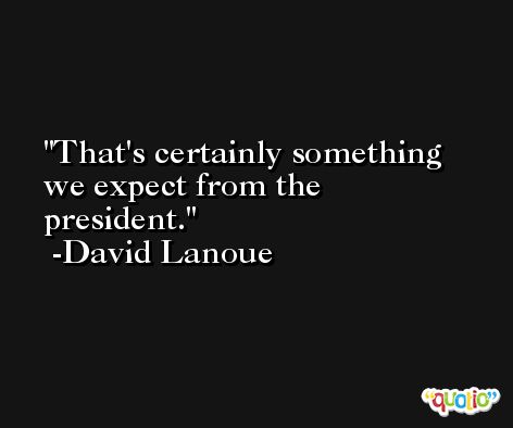 That's certainly something we expect from the president. -David Lanoue