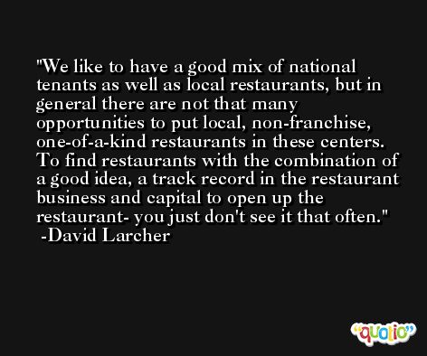 We like to have a good mix of national tenants as well as local restaurants, but in general there are not that many opportunities to put local, non-franchise, one-of-a-kind restaurants in these centers. To find restaurants with the combination of a good idea, a track record in the restaurant business and capital to open up the restaurant- you just don't see it that often. -David Larcher