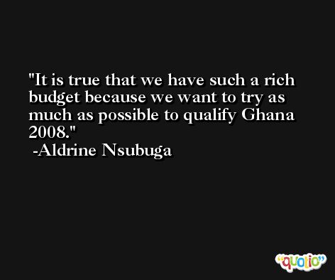 It is true that we have such a rich budget because we want to try as much as possible to qualify Ghana 2008. -Aldrine Nsubuga