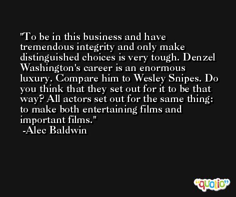 To be in this business and have tremendous integrity and only make distinguished choices is very tough. Denzel Washington's career is an enormous luxury. Compare him to Wesley Snipes. Do you think that they set out for it to be that way? All actors set out for the same thing: to make both entertaining films and important films. -Alec Baldwin