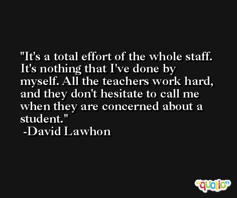 It's a total effort of the whole staff. It's nothing that I've done by myself. All the teachers work hard, and they don't hesitate to call me when they are concerned about a student. -David Lawhon
