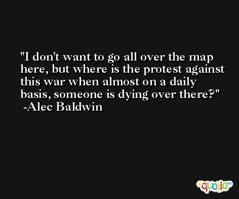 I don't want to go all over the map here, but where is the protest against this war when almost on a daily basis, someone is dying over there? -Alec Baldwin