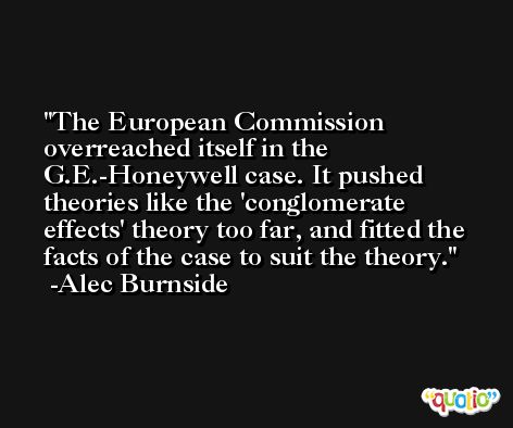 The European Commission overreached itself in the G.E.-Honeywell case. It pushed theories like the 'conglomerate effects' theory too far, and fitted the facts of the case to suit the theory. -Alec Burnside