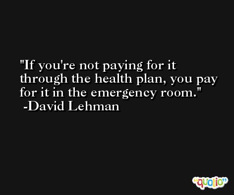 If you're not paying for it through the health plan, you pay for it in the emergency room. -David Lehman