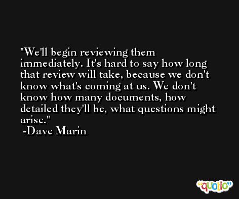 We'll begin reviewing them immediately. It's hard to say how long that review will take, because we don't know what's coming at us. We don't know how many documents, how detailed they'll be, what questions might arise. -Dave Marin