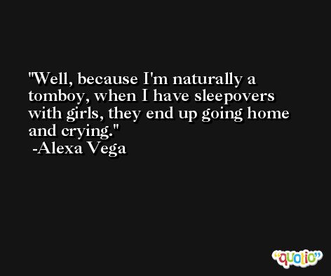 Well, because I'm naturally a tomboy, when I have sleepovers with girls, they end up going home and crying. -Alexa Vega
