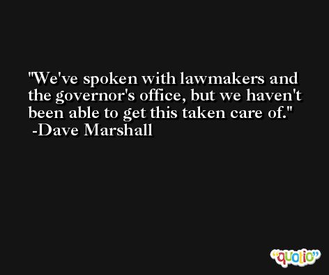 We've spoken with lawmakers and the governor's office, but we haven't been able to get this taken care of. -Dave Marshall