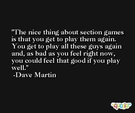 The nice thing about section games is that you get to play them again. You get to play all these guys again and, as bad as you feel right now, you could feel that good if you play well. -Dave Martin
