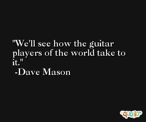 We'll see how the guitar players of the world take to it. -Dave Mason
