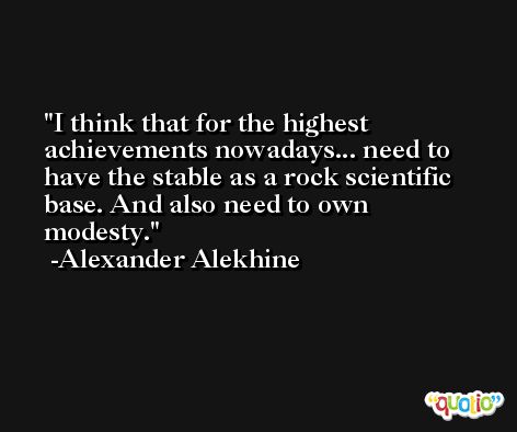 I think that for the highest achievements nowadays... need to have the stable as a rock scientific base. And also need to own modesty. -Alexander Alekhine