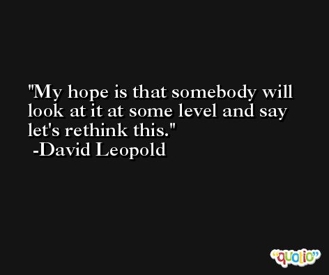 My hope is that somebody will look at it at some level and say let's rethink this. -David Leopold