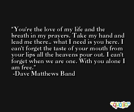 You're the love of my life and the breath in my prayers. Take my hand and lead me there.. what I need is you here. I can't forget the taste of your mouth from your lips all the heavens pour out. I can't forget when we are one. With you alone I am free. -Dave Matthews Band