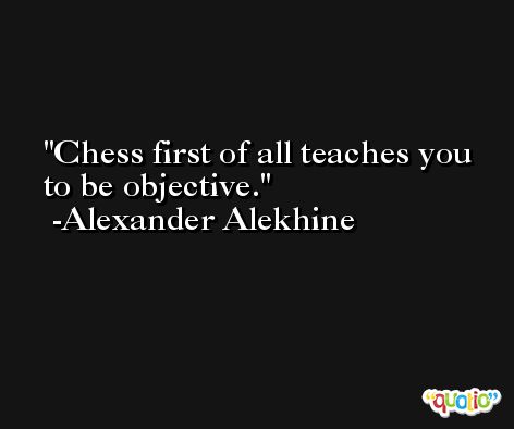 Chess first of all teaches you to be objective. -Alexander Alekhine