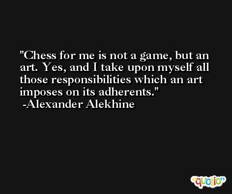 Chess for me is not a game, but an art. Yes, and I take upon myself all those responsibilities which an art imposes on its adherents. -Alexander Alekhine