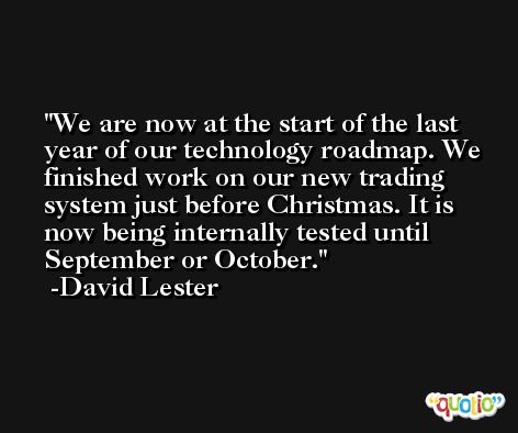 We are now at the start of the last year of our technology roadmap. We finished work on our new trading system just before Christmas. It is now being internally tested until September or October. -David Lester