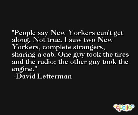People say New Yorkers can't get along. Not true. I saw two New Yorkers, complete strangers, sharing a cab. One guy took the tires and the radio; the other guy took the engine. -David Letterman