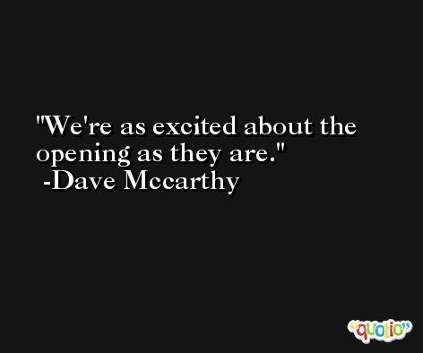 We're as excited about the opening as they are. -Dave Mccarthy