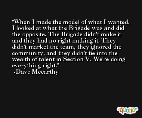 When I made the model of what I wanted, I looked at what the Brigade was and did the opposite. The Brigade didn't make it and they had no right making it. They didn't market the team, they ignored the community, and they didn't tie into the wealth of talent in Section V. We're doing everything right. -Dave Mccarthy