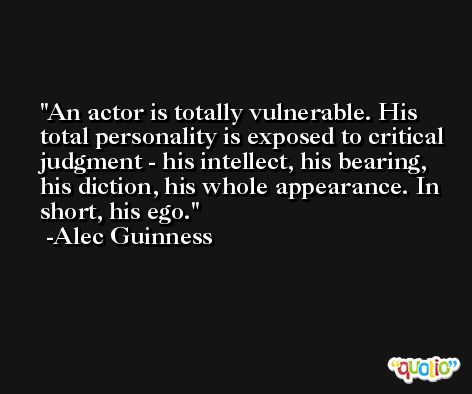 An actor is totally vulnerable. His total personality is exposed to critical judgment - his intellect, his bearing, his diction, his whole appearance. In short, his ego. -Alec Guinness
