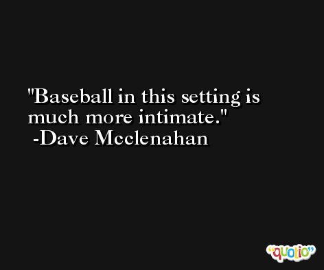 Baseball in this setting is much more intimate. -Dave Mcclenahan