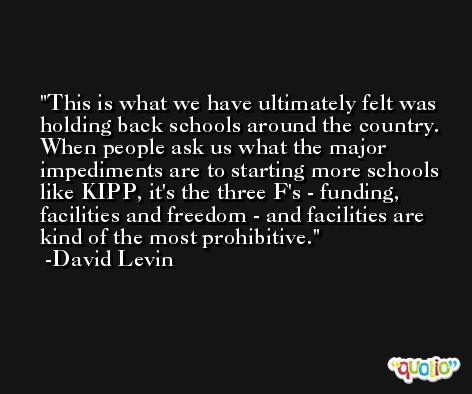 This is what we have ultimately felt was holding back schools around the country. When people ask us what the major impediments are to starting more schools like KIPP, it's the three F's - funding, facilities and freedom - and facilities are kind of the most prohibitive. -David Levin