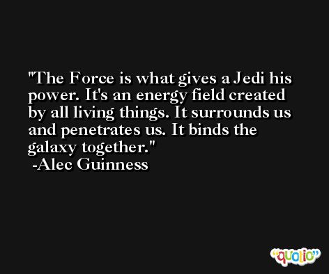 The Force is what gives a Jedi his power. It's an energy field created by all living things. It surrounds us and penetrates us. It binds the galaxy together. -Alec Guinness