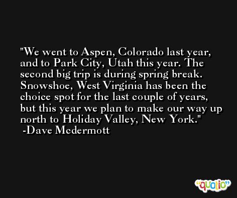 We went to Aspen, Colorado last year, and to Park City, Utah this year. The second big trip is during spring break. Snowshoe, West Virginia has been the choice spot for the last couple of years, but this year we plan to make our way up north to Holiday Valley, New York. -Dave Mcdermott