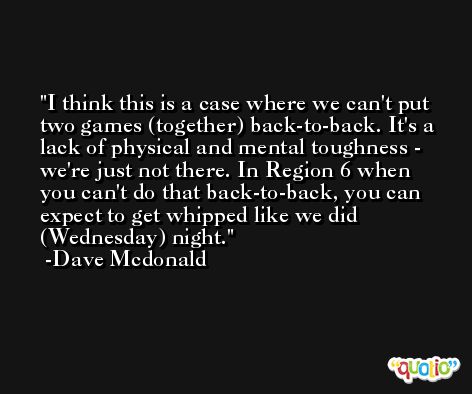 I think this is a case where we can't put two games (together) back-to-back. It's a lack of physical and mental toughness - we're just not there. In Region 6 when you can't do that back-to-back, you can expect to get whipped like we did (Wednesday) night. -Dave Mcdonald