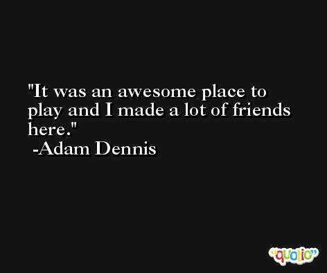 It was an awesome place to play and I made a lot of friends here. -Adam Dennis