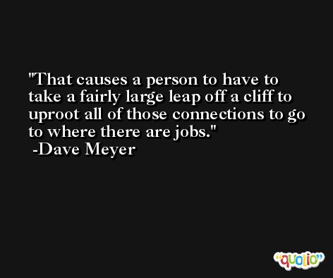 That causes a person to have to take a fairly large leap off a cliff to uproot all of those connections to go to where there are jobs. -Dave Meyer