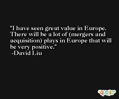 I have seen great value in Europe. There will be a lot of (mergers and acquisition) plays in Europe that will be very positive. -David Liu