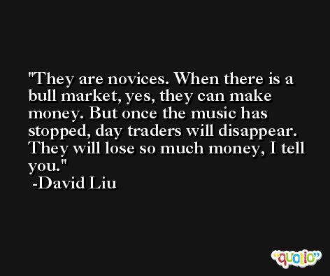 They are novices. When there is a bull market, yes, they can make money. But once the music has stopped, day traders will disappear. They will lose so much money, I tell you. -David Liu