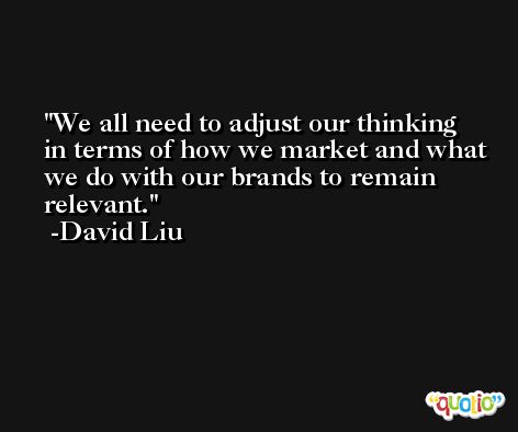 We all need to adjust our thinking in terms of how we market and what we do with our brands to remain relevant. -David Liu