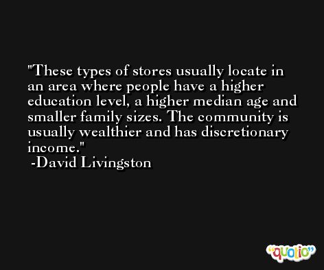 These types of stores usually locate in an area where people have a higher education level, a higher median age and smaller family sizes. The community is usually wealthier and has discretionary income. -David Livingston
