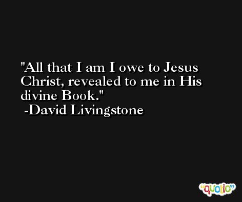 All that I am I owe to Jesus Christ, revealed to me in His divine Book. -David Livingstone