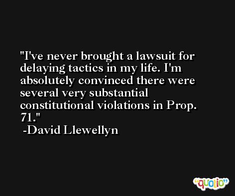 I've never brought a lawsuit for delaying tactics in my life. I'm absolutely convinced there were several very substantial constitutional violations in Prop. 71. -David Llewellyn