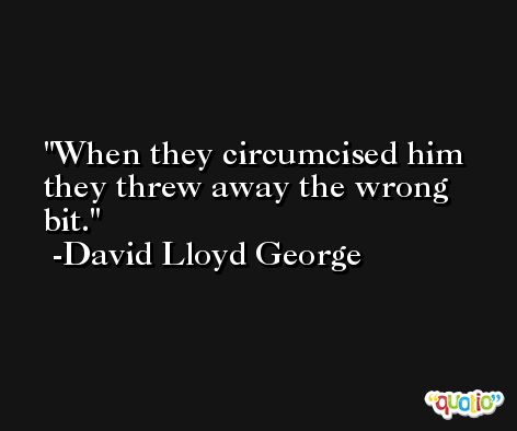 When they circumcised him they threw away the wrong bit. -David Lloyd George