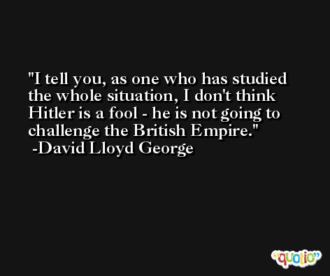 I tell you, as one who has studied the whole situation, I don't think Hitler is a fool - he is not going to challenge the British Empire. -David Lloyd George
