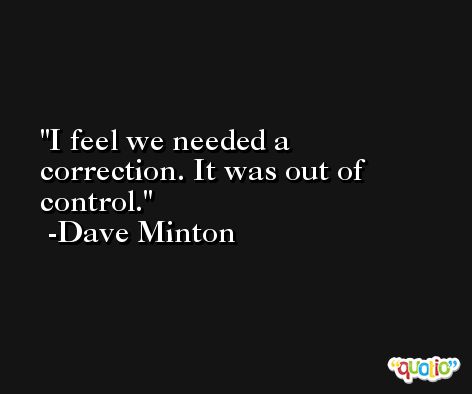 I feel we needed a correction. It was out of control. -Dave Minton