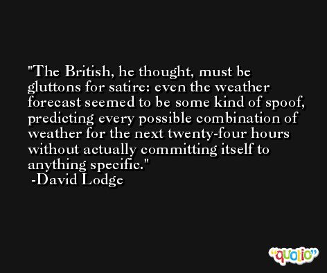 The British, he thought, must be gluttons for satire: even the weather forecast seemed to be some kind of spoof, predicting every possible combination of weather for the next twenty-four hours without actually committing itself to anything specific. -David Lodge