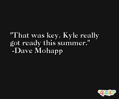 That was key. Kyle really got ready this summer. -Dave Mohapp