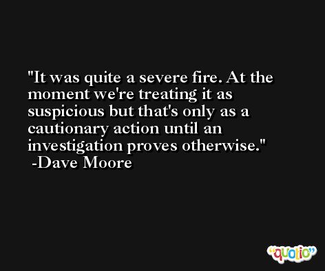 It was quite a severe fire. At the moment we're treating it as suspicious but that's only as a cautionary action until an investigation proves otherwise. -Dave Moore