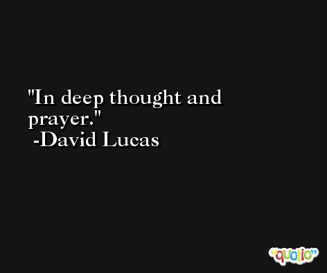 In deep thought and prayer. -David Lucas