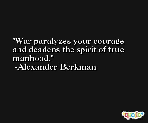 War paralyzes your courage and deadens the spirit of true manhood. -Alexander Berkman