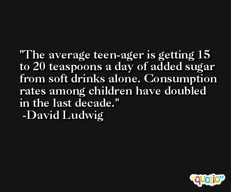 The average teen-ager is getting 15 to 20 teaspoons a day of added sugar from soft drinks alone. Consumption rates among children have doubled in the last decade. -David Ludwig
