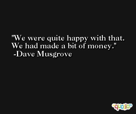 We were quite happy with that. We had made a bit of money. -Dave Musgrove