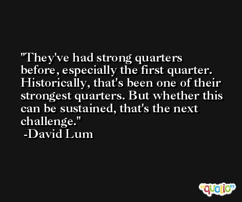 They've had strong quarters before, especially the first quarter. Historically, that's been one of their strongest quarters. But whether this can be sustained, that's the next challenge. -David Lum