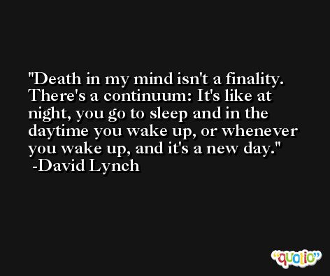 Death in my mind isn't a finality. There's a continuum: It's like at night, you go to sleep and in the daytime you wake up, or whenever you wake up, and it's a new day. -David Lynch