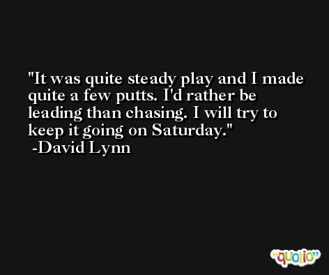 It was quite steady play and I made quite a few putts. I'd rather be leading than chasing. I will try to keep it going on Saturday. -David Lynn