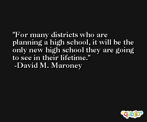 For many districts who are planning a high school, it will be the only new high school they are going to see in their lifetime. -David M. Maroney